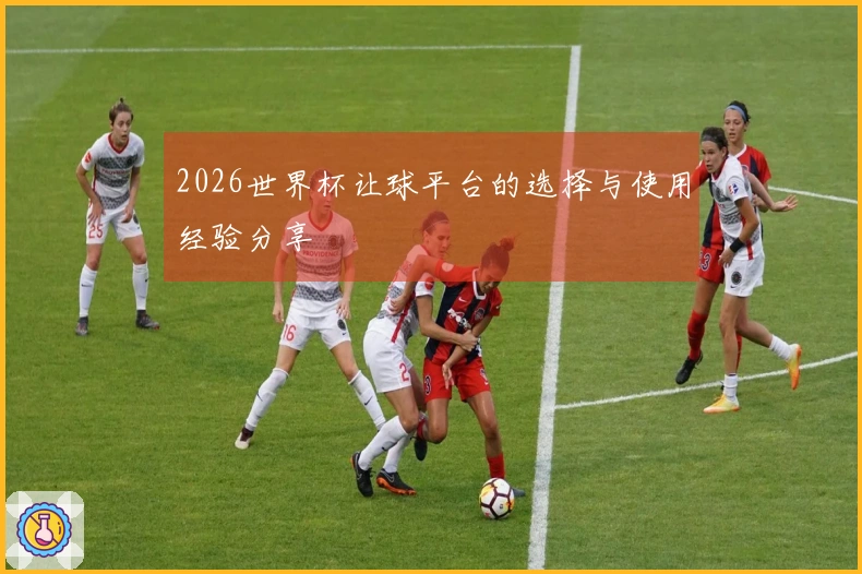 2026世界杯让球平台的选择与使用经验分享