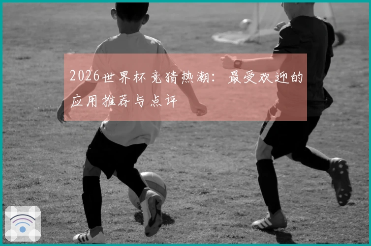 2026世界杯竞猜热潮：最受欢迎的应用推荐与点评
